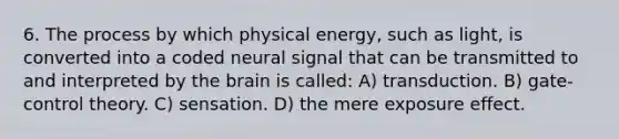 6. The process by which physical energy, such as light, is converted into a coded neural signal that can be transmitted to and interpreted by the brain is called: A) transduction. B) gate-control theory. C) sensation. D) the mere exposure effect.