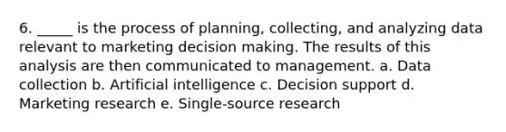 6. _____ is the process of planning, collecting, and analyzing data relevant to marketing decision making. The results of this analysis are then communicated to management. a. Data collection b. Artificial intelligence c. Decision support d. Marketing research e. Single-source research