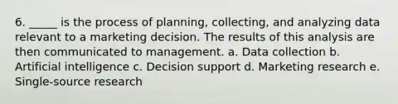 6. _____ is the process of planning, collecting, and analyzing data relevant to a marketing decision. The results of this analysis are then communicated to management. a. Data collection b. Artificial intelligence c. Decision support d. Marketing research e. Single-source research