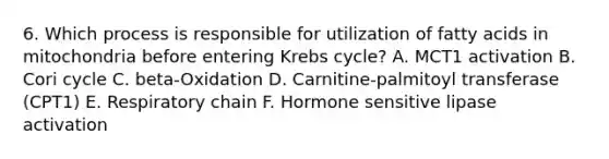 6. Which process is responsible for utilization of fatty acids in mitochondria before entering Krebs cycle? A. MCT1 activation B. Cori cycle C. beta-Oxidation D. Carnitine-palmitoyl transferase (CPT1) E. Respiratory chain F. Hormone sensitive lipase activation