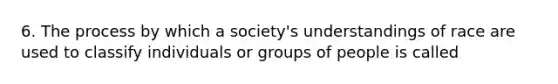 6. The process by which a society's understandings of race are used to classify individuals or groups of people is called