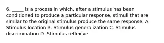 6. _____ is a process in which, after a stimulus has been conditioned to produce a particular response, stimuli that are similar to the original stimulus produce the same response. A. Stimulus location B. Stimulus generalization C. Stimulus discrimination D. Stimulus reflexive