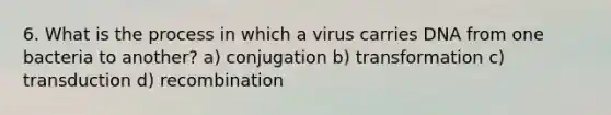 6. What is the process in which a virus carries DNA from one bacteria to another? a) conjugation b) transformation c) transduction d) recombination