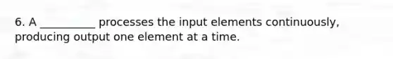 6. A __________ processes the input elements continuously, producing output one element at a time.