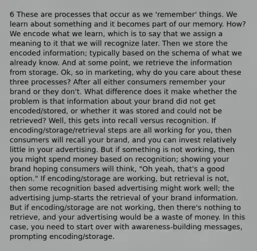 6 These are processes that occur as we 'remember' things. We learn about something and it becomes part of our memory. How? We encode what we learn, which is to say that we assign a meaning to it that we will recognize later. Then we store the encoded information; typically based on the schema of what we already know. And at some point, we retrieve the information from storage. Ok, so in marketing, why do you care about these three processes? After all either consumers remember your brand or they don't. What difference does it make whether the problem is that information about your brand did not get encoded/stored, or whether it was stored and could not be retrieved? Well, this gets into recall versus recognition. If encoding/storage/retrieval steps are all working for you, then consumers will recall your brand, and you can invest relatively little in your advertising. But if something is not working, then you might spend money based on recognition; showing your brand hoping consumers will think, "Oh yeah, that's a good option." If encoding/storage are working, but retrieval is not, then some recognition based advertising might work well; the advertising jump-starts the retrieval of your brand information. But if encoding/storage are not working, then there's nothing to retrieve, and your advertising would be a waste of money. In this case, you need to start over with awareness-building messages, prompting encoding/storage.