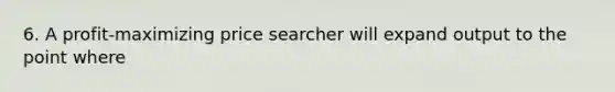 6. A profit-maximizing price searcher will expand output to the point where