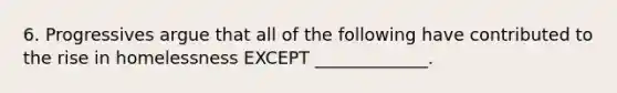 6. Progressives argue that all of the following have contributed to the rise in homelessness EXCEPT _____________.