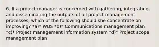 6. If a project manager is concerned with gathering, integrating, and disseminating the outputs of all project management processes, which of the following should she concentrate on improving? *a)* WBS *b)* Communications management plan *c)* Project management information system *d)* Project scope management plan