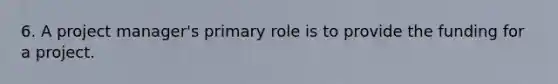 6. A project manager's primary role is to provide the funding for a project.