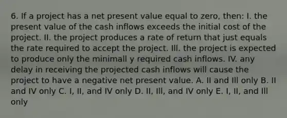 6. If a project has a net present value equal to zero, then: I. the present value of the cash inflows exceeds the initial cost of the project. II. the project produces a rate of return that just equals the rate required to accept the project. Ill. the project is expected to produce only the minimall y required cash inflows. IV. any delay in receiving the projected cash inflows will cause the project to have a negative net present value. A. II and Ill only B. II and IV only C. I, II, and IV only D. II, Ill, and IV only E. I, II, and Ill only