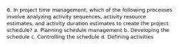 6. In project time management, which of the following processes involve analyzing activity sequences, activity resource estimates, and activity duration estimates to create the project schedule? a. Planning schedule management b. Developing the schedule c. Controlling the schedule d. Defining activities