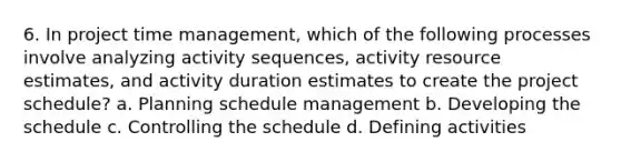 6. In project time management, which of the following processes involve analyzing activity sequences, activity resource estimates, and activity duration estimates to create the project schedule? a. Planning schedule management b. Developing the schedule c. Controlling the schedule d. Defining activities