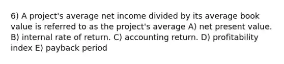 6) A project's average net income divided by its average book value is referred to as the project's average A) net present value. B) internal rate of return. C) accounting return. D) profitability index E) payback period