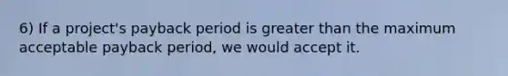 6) If a project's payback period is <a href='https://www.questionai.com/knowledge/ktgHnBD4o3-greater-than' class='anchor-knowledge'>greater than</a> the maximum acceptable payback period, we would accept it.