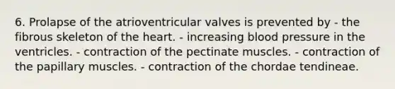 6. Prolapse of the atrioventricular valves is prevented by - the fibrous skeleton of the heart. - increasing blood pressure in the ventricles. - contraction of the pectinate muscles. - contraction of the papillary muscles. - contraction of the chordae tendineae.