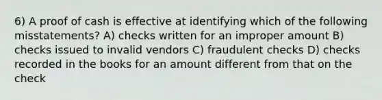 6) A proof of cash is effective at identifying which of the following misstatements? A) checks written for an improper amount B) checks issued to invalid vendors C) fraudulent checks D) checks recorded in the books for an amount different from that on the check