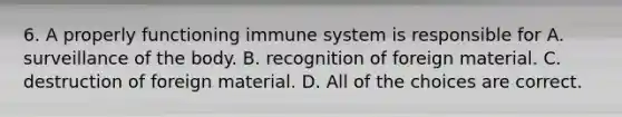 6. A properly functioning immune system is responsible for A. surveillance of the body. B. recognition of foreign material. C. destruction of foreign material. D. All of the choices are correct.