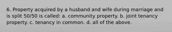 6. Property acquired by a husband and wife during marriage and is split 50/50 is called: a. community property. b. joint tenancy property. c. tenancy in common. d. all of the above.