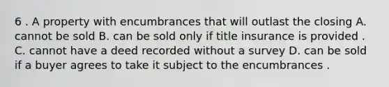 6 . A property with encumbrances that will outlast the closing A. cannot be sold B. can be sold only if title insurance is provided . C. cannot have a deed recorded without a survey D. can be sold if a buyer agrees to take it subject to the encumbrances .