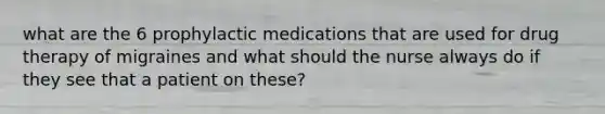 what are the 6 prophylactic medications that are used for drug therapy of migraines and what should the nurse always do if they see that a patient on these?