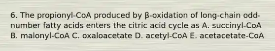 6. The propionyl-CoA produced by β-oxidation of long-chain odd-number fatty acids enters the citric acid cycle as A. succinyl-CoA B. malonyl-CoA C. oxaloacetate D. acetyl-CoA E. acetacetate-CoA