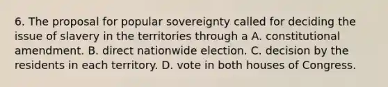 6. The proposal for popular sovereignty called for deciding the issue of slavery in the territories through a A. constitutional amendment. B. direct nationwide election. C. decision by the residents in each territory. D. vote in both houses of Congress.