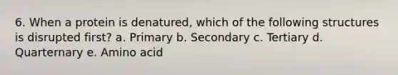 6. When a protein is denatured, which of the following structures is disrupted first? a. Primary b. Secondary c. Tertiary d. Quarternary e. Amino acid