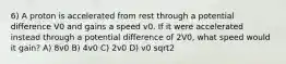 6) A proton is accelerated from rest through a potential difference V0 and gains a speed v0. If it were accelerated instead through a potential difference of 2V0, what speed would it gain? A) 8v0 B) 4v0 C) 2v0 D) v0 sqrt2