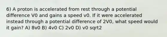 6) A proton is accelerated from rest through a potential difference V0 and gains a speed v0. If it were accelerated instead through a potential difference of 2V0, what speed would it gain? A) 8v0 B) 4v0 C) 2v0 D) v0 sqrt2