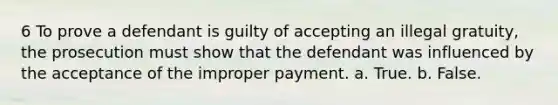 6 To prove a defendant is guilty of accepting an illegal gratuity, the prosecution must show that the defendant was influenced by the acceptance of the improper payment. a. True. b. False.