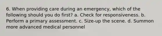 6. When providing care during an emergency, which of the following should you do first? a. Check for responsiveness. b. Perform a primary assessment. c. Size-up the scene. d. Summon more advanced medical personnel