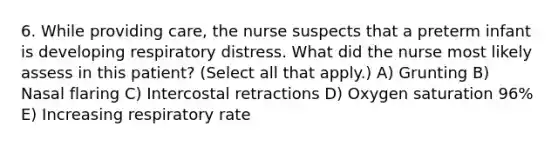 6. While providing care, the nurse suspects that a preterm infant is developing respiratory distress. What did the nurse most likely assess in this patient? (Select all that apply.) A) Grunting B) Nasal flaring C) Intercostal retractions D) Oxygen saturation 96% E) Increasing respiratory rate