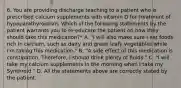 6. You are providing discharge teaching to a patient who is prescribed calcium supplements with vitamin D for treatment of hypoparathyroidism. Which of the following statements by the patient warrants you to re-educate the patient on how they should take this medication?* A. "I will also make sure I eat foods rich in calcium, such as dairy and green leafy vegetables while I'm taking this medication." B. "A side effect of this medication is constipation. Therefore, I should drink plenty of fluids." C. "I will take my calcium supplements in the morning when I take my Synthroid." D. All the statements above are correctly stated by the patient.