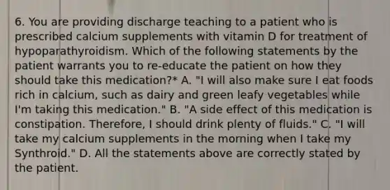 6. You are providing discharge teaching to a patient who is prescribed calcium supplements with vitamin D for treatment of hypoparathyroidism. Which of the following statements by the patient warrants you to re-educate the patient on how they should take this medication?* A. "I will also make sure I eat foods rich in calcium, such as dairy and green leafy vegetables while I'm taking this medication." B. "A side effect of this medication is constipation. Therefore, I should drink plenty of fluids." C. "I will take my calcium supplements in the morning when I take my Synthroid." D. All the statements above are correctly stated by the patient.