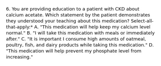 6. You are providing education to a patient with CKD about calcium acetate. Which statement by the patient demonstrates they understood your teaching about this medication? Select-all-that-apply:* A. "This medication will help keep my calcium level normal." B. "I will take this medication with meals or immediately after." C. "It is important I consume high amounts of oatmeal, poultry, fish, and dairy products while taking this medication." D. "This medication will help prevent my phosphate level from increasing."