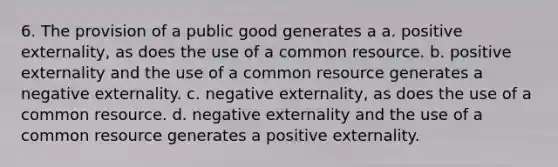 6. The provision of a public good generates a a. positive externality, as does the use of a common resource. b. positive externality and the use of a common resource generates a negative externality. c. negative externality, as does the use of a common resource. d. negative externality and the use of a common resource generates a positive externality.