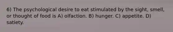 6) The psychological desire to eat stimulated by the sight, smell, or thought of food is A) olfaction. B) hunger. C) appetite. D) satiety.