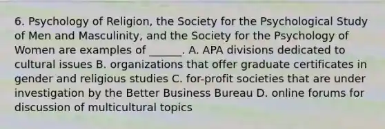 6. Psychology of Religion, the Society for the Psychological Study of Men and Masculinity, and the Society for the Psychology of Women are examples of ______. A. APA divisions dedicated to cultural issues B. organizations that offer graduate certificates in gender and religious studies C. for-profit societies that are under investigation by the Better Business Bureau D. online forums for discussion of multicultural topics