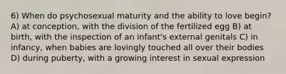 6) When do psychosexual maturity and the ability to love begin? A) at conception, with the division of the fertilized egg B) at birth, with the inspection of an infant's external genitals C) in infancy, when babies are lovingly touched all over their bodies D) during puberty, with a growing interest in sexual expression