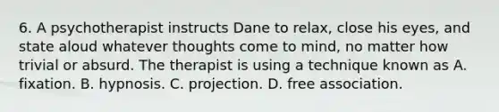 6. A psychotherapist instructs Dane to relax, close his eyes, and state aloud whatever thoughts come to mind, no matter how trivial or absurd. The therapist is using a technique known as A. fixation. B. hypnosis. C. projection. D. free association.