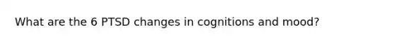 What are the 6 PTSD changes in cognitions and mood?