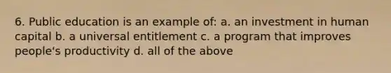 6. Public education is an example of: a. an investment in human capital b. a universal entitlement c. a program that improves people's productivity d. all of the above