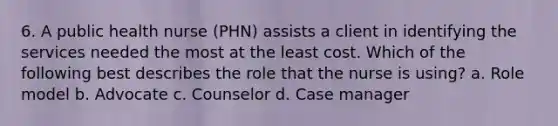 6. A public health nurse (PHN) assists a client in identifying the services needed the most at the least cost. Which of the following best describes the role that the nurse is using? a. Role model b. Advocate c. Counselor d. Case manager