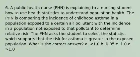 6. A public health nurse (PHN) is explaining to a nursing student how to use health statistics to understand population health. The PHN is comparing the incidence of childhood asthma in a population exposed to a certain air pollutant with the incidence in a population not exposed to that pollutant to determine relative risk. The PHN asks the student to select the statistic, which supports that the risk for asthma is greater in the exposed population. What is the correct answer? a. 1.0