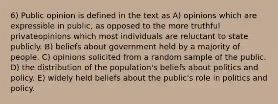 6) Public opinion is defined in the text as A) opinions which are expressible in public, as opposed to the more truthful privateopinions which most individuals are reluctant to state publicly. B) beliefs about government held by a majority of people. C) opinions solicited from a random sample of the public. D) the distribution of the population's beliefs about politics and policy. E) widely held beliefs about the public's role in politics and policy.