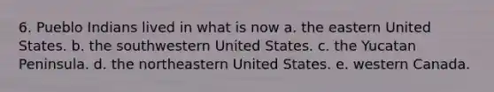 6. Pueblo Indians lived in what is now a. the eastern United States. b. the southwestern United States. c. the Yucatan Peninsula. d. the northeastern United States. e. western Canada.