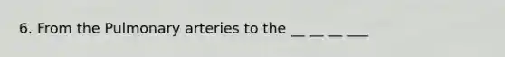 6. From the Pulmonary arteries to the __ __ __ ___