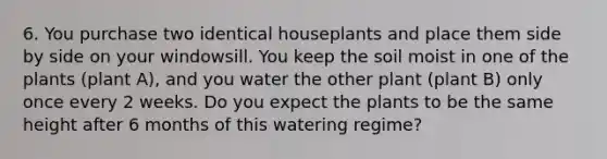 6. You purchase two identical houseplants and place them side by side on your windowsill. You keep the soil moist in one of the plants (plant A), and you water the other plant (plant B) only once every 2 weeks. Do you expect the plants to be the same height after 6 months of this watering regime?