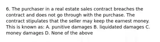 6. The purchaser in a real estate sales contract breaches the contract and does not go through with the purchase. The contract stipulates that the seller may keep the earnest money. This is known as: A. punitive damages B. liquidated damages C. money damages D. None of the above