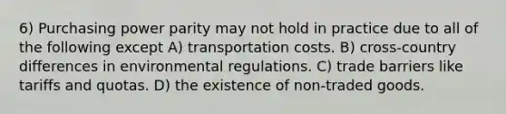 6) Purchasing power parity may not hold in practice due to all of the following except A) transportation costs. B) cross-country differences in environmental regulations. C) trade barriers like tariffs and quotas. D) the existence of non-traded goods.